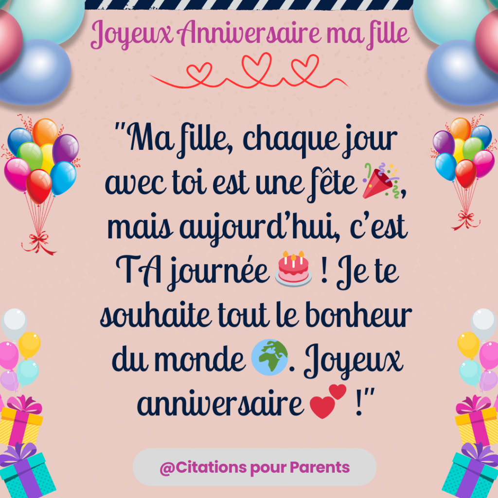 "Ma fille, chaque jour avec toi est une fête 🎉, mais aujourd’hui, c’est TA journée 🎂 ! Je te souhaite tout le bonheur du monde 🌍. Joyeux anniversaire 💕 !"