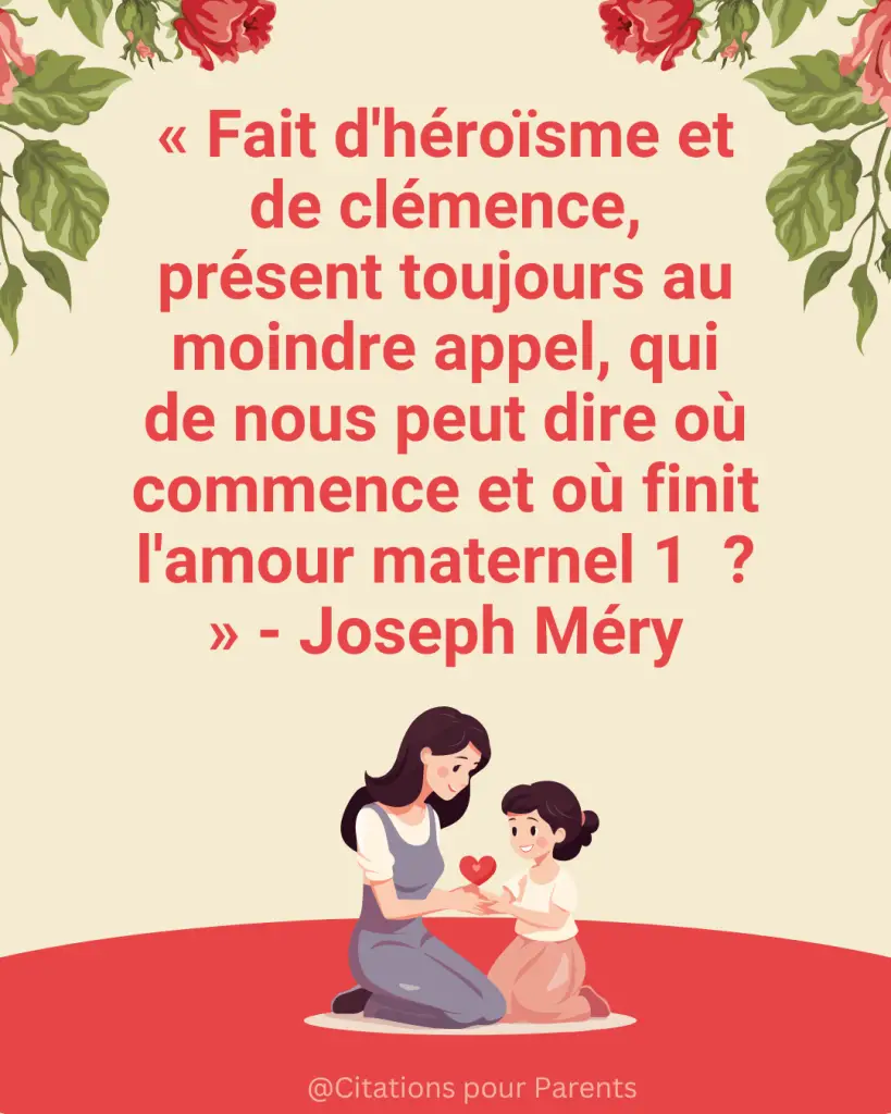 « Fait d'héroïsme et de clémence, présent toujours au moindre appel, qui de nous peut dire où commence et où finit l'amour maternel 1 ? » - Joseph Méry